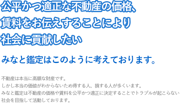 公正かつ適正な不動産の価格、賃料をお伝えすることにより社会に貢献したい。みなと鑑定はこのように考えております。不動産は本当に高額な財産です。しかし本当の価値がわからないため得する人、損する人が多くいます。みなと鑑定は不動産の価格や賃料を公平かつ適正に決定することでトラブルが起こらない社会を目指して活動しております。